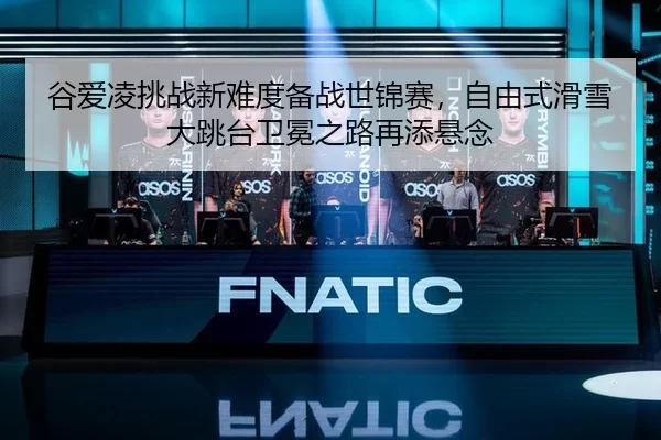 谷爱凌挑战新难度备战世锦赛，自由式滑雪大跳台卫冕之路再添悬念