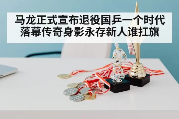 马龙正式宣布退役国乒一个时代落幕传奇身影永存新人谁扛旗