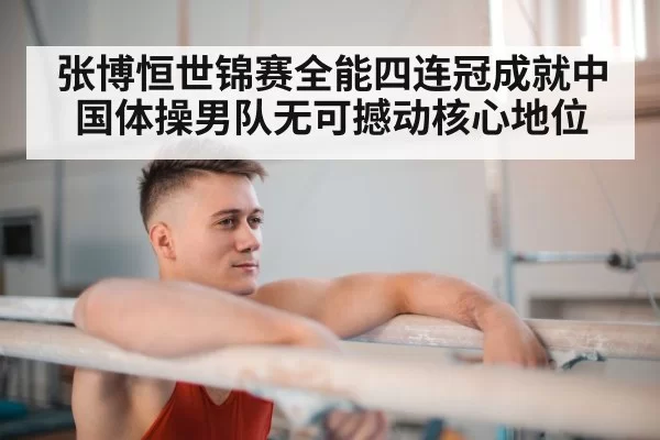 张博恒世锦赛全能四连冠成就中国体操男队无可撼动核心地位