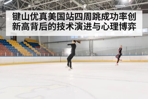 键山优真美国站四周跳成功率创新高背后的技术演进与心理博弈
