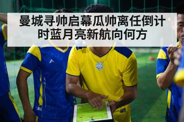 曼城寻帅启幕瓜帅离任倒计时蓝月亮新航向何方